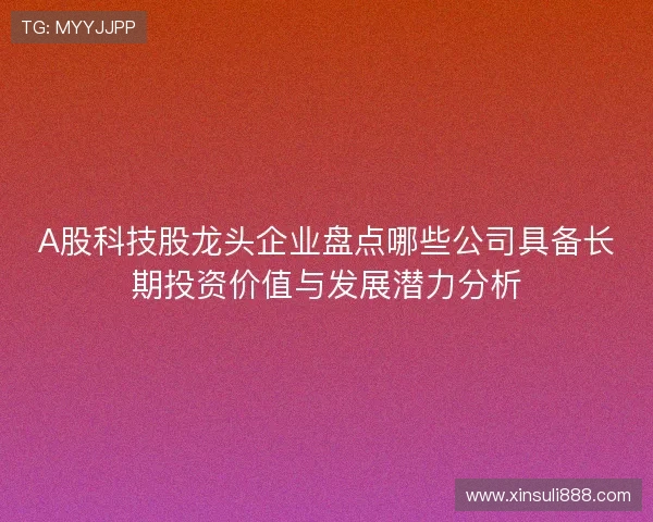 A股科技股龙头企业盘点哪些公司具备长期投资价值与发展潜力分析 A股科技股龙头企业盘点哪些公司具备长期投资价值与发展潜力分析