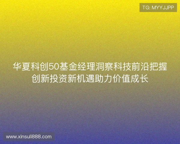 华夏科创50基金经理洞察科技前沿把握创新投资新机遇助力价值成长 华夏科创50基金经理洞察科技前沿把握创新投资新机遇助力价值成长